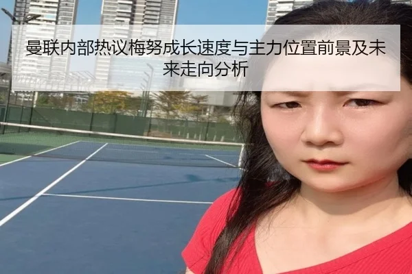 曼联内部热议梅努成长速度与主力位置前景及未来走向分析