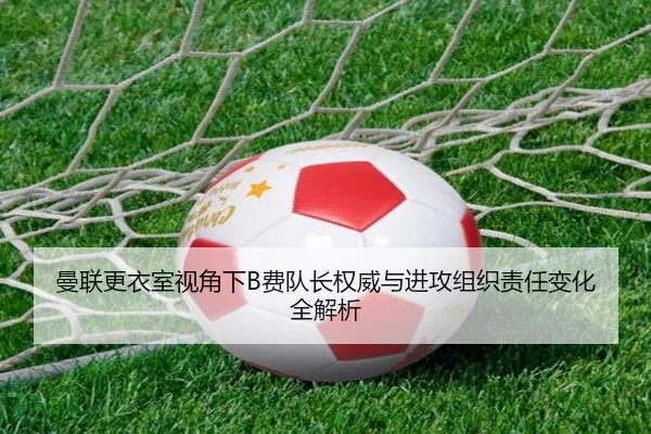 曼联更衣室视角下B费队长权威与进攻组织责任变化全解析