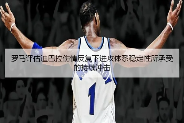 罗马评估迪巴拉伤情反复下进攻体系稳定性所承受的持续冲击