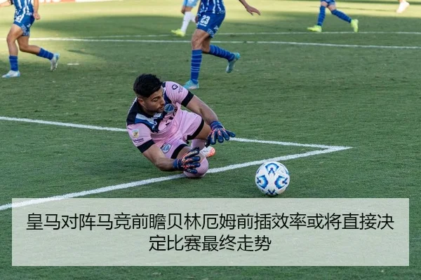 皇马对阵马竞前瞻贝林厄姆前插效率或将直接决定比赛最终走势