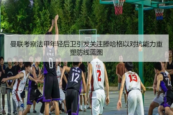 曼联考察法甲年轻后卫引发关注滕哈格以对抗能力重塑防线蓝图