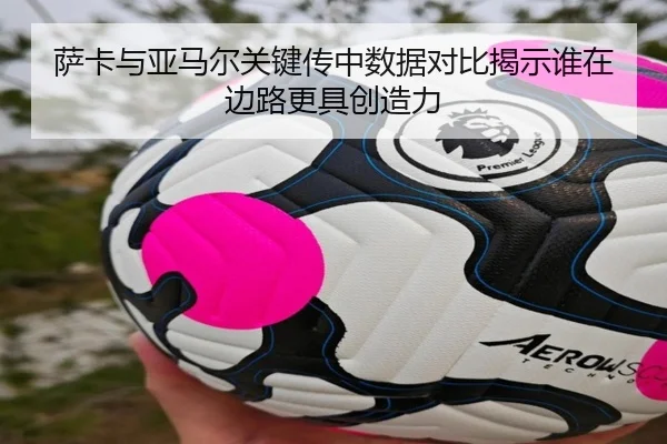 萨卡与亚马尔关键传中数据对比揭示谁在边路更具创造力